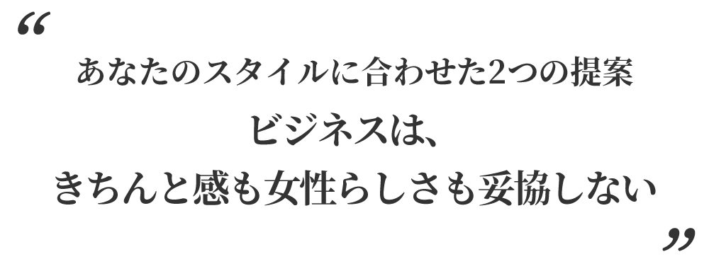 あなたのスタイルに合わせた2つの提案。ビジネスは、きちんと感も女性らしさも妥協しない