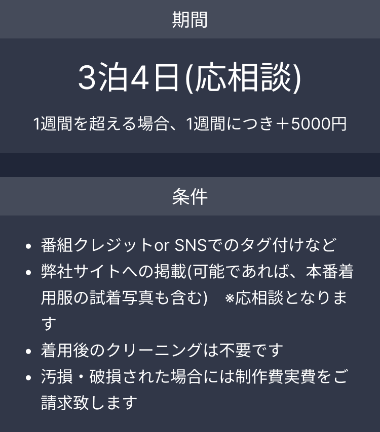期間 3泊4日(応相談) 1週間を超える場合、1週間につき＋5000円 条件 番組クレジットor SNSでのタグ付けなど弊社サイトへの掲載(可能であれば、本番着用服の試着写真も含む)　※応相談となります。着用後のクリーニングは不要です。汚損・破損された場合には制作費実費をご請求致します